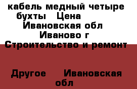 кабель медный четыре бухты › Цена ­ 8 000 - Ивановская обл., Иваново г. Строительство и ремонт » Другое   . Ивановская обл.